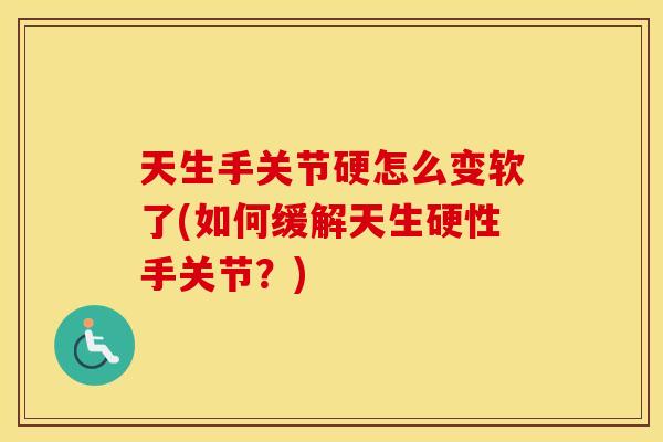 天生手关节硬怎么变软了(如何缓解天生硬性手关节?) 天生手关节硬怎么变软了(如何缓解天生硬性手关节?)