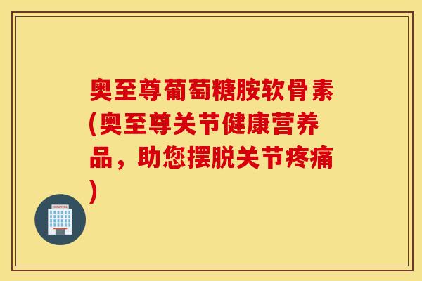 奥至尊葡萄糖胺软骨素(奥至尊关节健康营养品，助您摆脱关节)