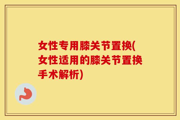 女性专用膝关节置换(女性适用的膝关节置换手术解析) 女性专用膝关节置换(女性适用的膝关节置换手术解析)