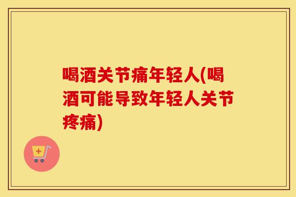喝酒关节痛年轻人(喝酒可能导致年轻人关节) 喝酒关节痛年轻人(喝酒可能导致年轻人关节)