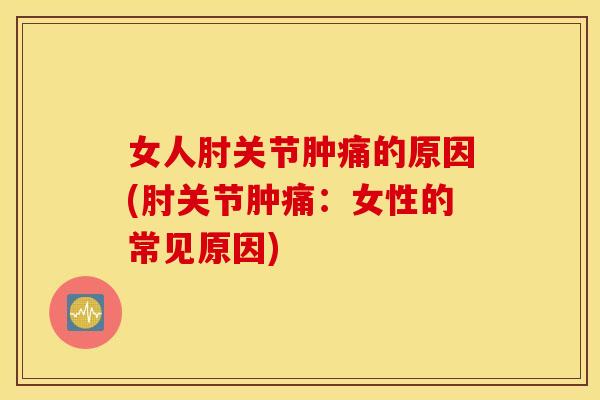 女人肘关节肿痛的原因(肘关节肿痛:女性的常见原因) 女人肘关节肿痛的原因(肘关节肿痛:女性的常见原因)