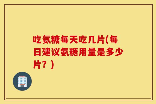 吃氨糖每天吃几片(每日建议氨糖用量是多少片?) 吃氨糖每天吃几片(每日建议氨糖用量是多少片?)