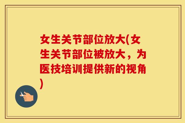 女生关节部位放大(女生关节部位被放大，为医技培训提供新的视角)