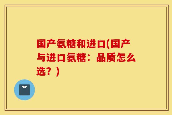 国产氨糖和进口(国产与进口氨糖：品质怎么选？)