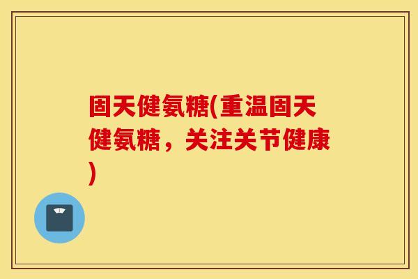固天健氨糖(重温固天健氨糖，关注关节健康)