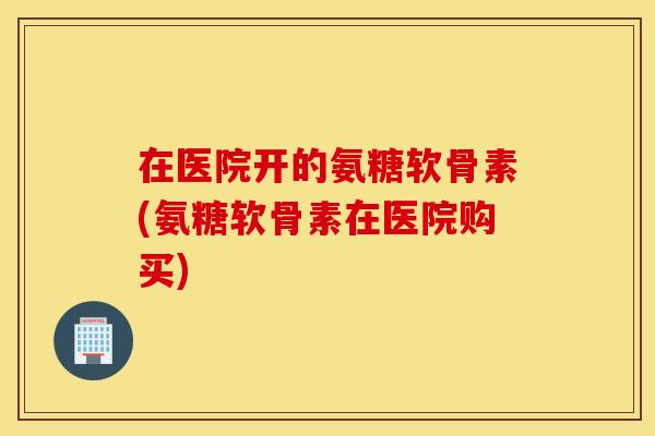 在医院开的氨糖软骨素(氨糖软骨素在医院购买)