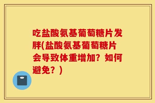 吃盐酸氨基葡萄糖片发胖(盐酸氨基葡萄糖片会导致体重增加？如何避免？)