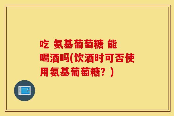 吃 氨基葡萄糖 能 喝酒吗(饮酒时可否使用氨基葡萄糖?) 吃 氨基葡萄糖 能 喝酒吗(饮酒时可否使用氨基葡萄糖?)