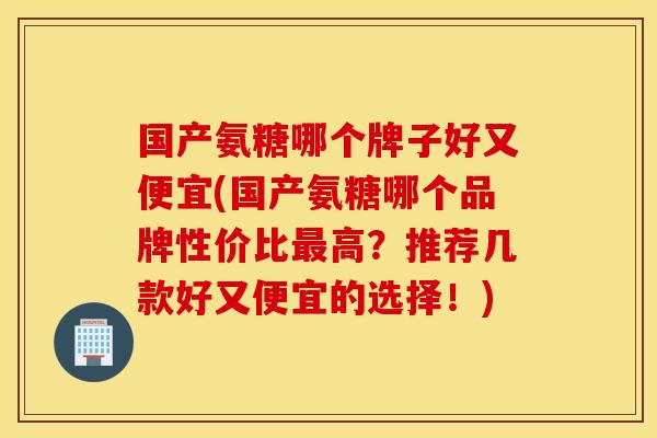国产氨糖哪个牌子好又便宜(国产氨糖哪个品牌性价比高?推荐几款好又便宜的选择!) 国产氨糖哪个牌子好又便宜(国产氨糖哪个品牌性价比高?推荐几款好又便宜的选择!)