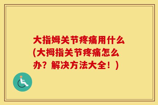 大指姆关节用什么(大拇指关节怎么办？解决方法大全！)