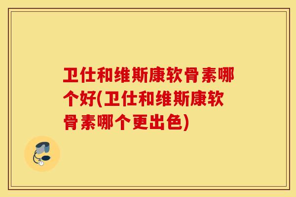 卫仕和维斯康软骨素哪个好(卫仕和维斯康软骨素哪个更出色)