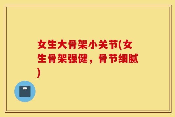 女生大骨架小关节(女生骨架强健,骨节细腻) 女生大骨架小关节(女生骨架强健,骨节细腻)