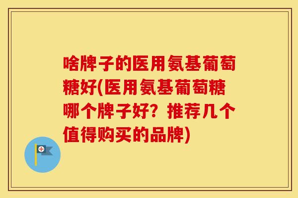 啥牌子的医用氨基葡萄糖好(医用氨基葡萄糖哪个牌子好?推荐几个值得购买的品牌) 啥牌子的医用氨基葡萄糖好(医用氨基葡萄糖哪个牌子好?推荐几个值得购买的品牌)