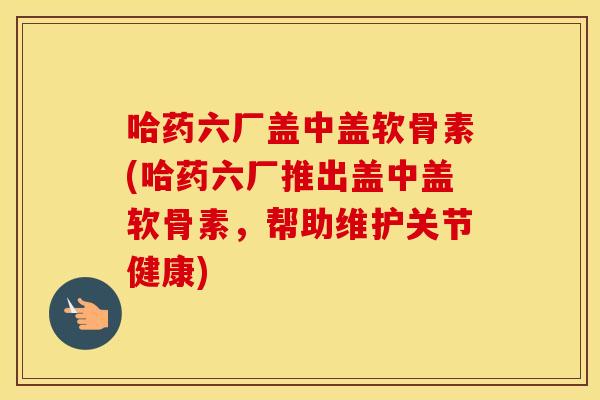 哈药六厂盖中盖软骨素(哈药六厂推出盖中盖软骨素,帮助维护关节健康) 哈药六厂盖中盖软骨素(哈药六厂推出盖中盖软骨素,帮助维护关节健康)