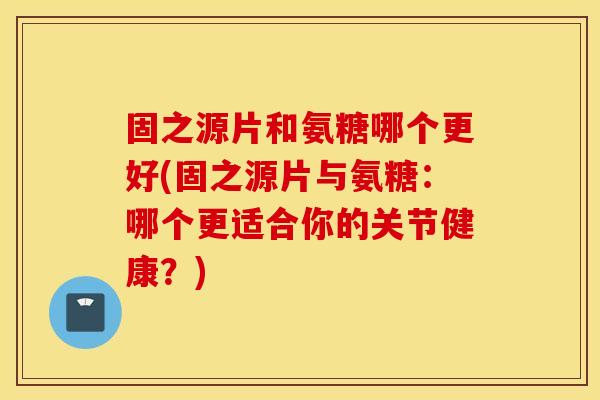 固之源片和氨糖哪个更好(固之源片与氨糖:哪个更适合你的关节健康?) 固之源片和氨糖哪个更好(固之源片与氨糖:哪个更适合你的关节健康?)