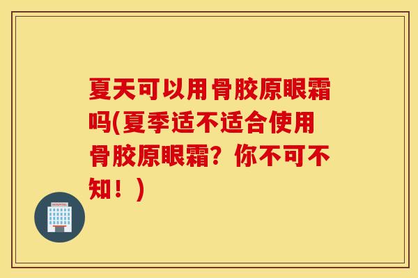 夏天可以用骨胶原眼霜吗(夏季适不适合使用骨胶原眼霜？你不可不知！)