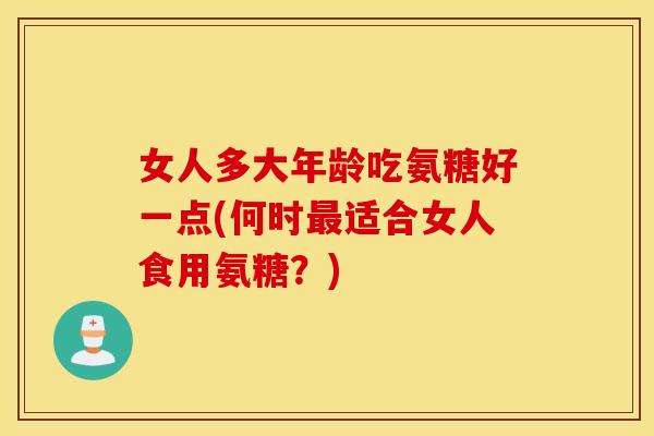 女人多大年龄吃氨糖好一点(何时适合女人食用氨糖?) 女人多大年龄吃氨糖好一点(何时适合女人食用氨糖?)