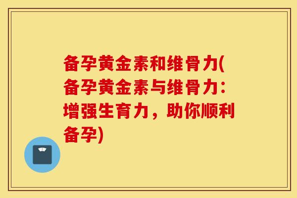 备孕黄金素和维骨力(备孕黄金素与维骨力:增强生育力,助你顺利备孕) 备孕黄金素和维骨力(备孕黄金素与维骨力:增强生育力,助你顺利备孕)