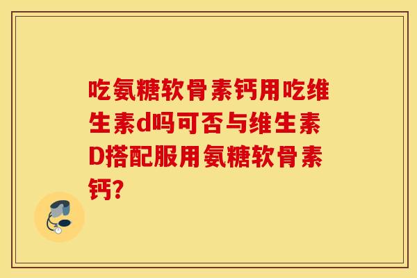 吃氨糖软骨素钙用吃维生素d吗可否与维生素D搭配服用氨糖软骨素钙？