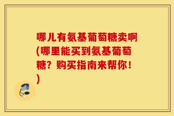 哪儿有氨基葡萄糖卖啊(哪里能买到氨基葡萄糖？购买指南来帮你！)