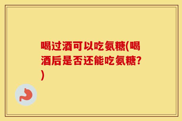喝过酒可以吃氨糖(喝酒后是否还能吃氨糖?) 喝过酒可以吃氨糖(喝酒后是否还能吃氨糖?)