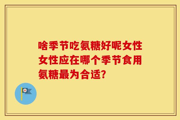 啥季节吃氨糖好呢女性女性应在哪个季节食用氨糖为合适? 啥季节吃氨糖好呢女性女性应在哪个季节食用氨糖为合适?