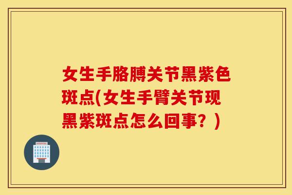 女生手胳膊关节黑紫色斑点(女生手臂关节现黑紫斑点怎么回事?) 女生手胳膊关节黑紫色斑点(女生手臂关节现黑紫斑点怎么回事?)
