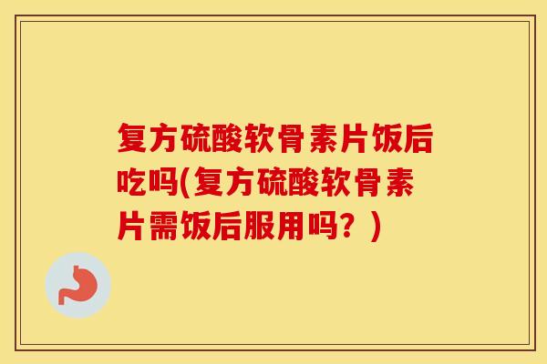 复方硫酸软骨素片饭后吃吗(复方硫酸软骨素片需饭后服用吗？)