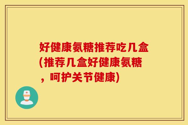好健康氨糖推荐吃几盒(推荐几盒好健康氨糖，呵护关节健康)