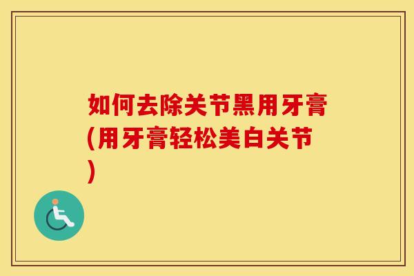 如何去除关节黑用牙膏(用牙膏轻松美白关节)