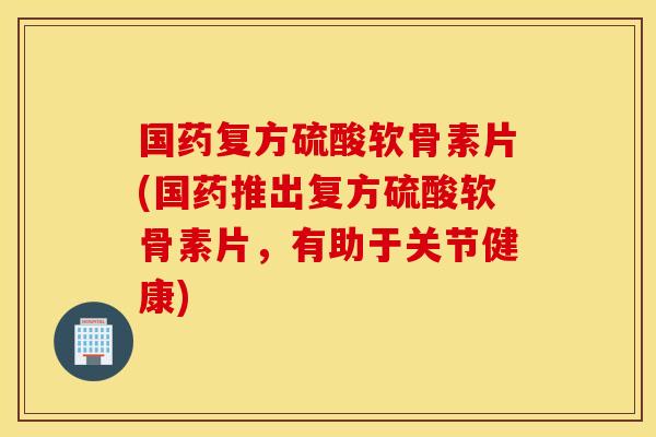 国药复方硫酸软骨素片(国药推出复方硫酸软骨素片,有助于关节健康) 国药复方硫酸软骨素片(国药推出复方硫酸软骨素片,有助于关节健康)