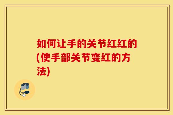 如何让手的关节红红的(使手部关节变红的方法) 如何让手的关节红红的(使手部关节变红的方法)