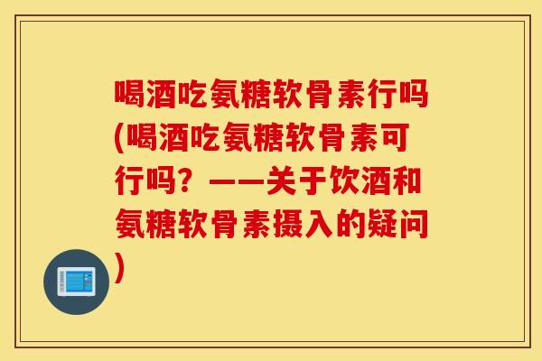 喝酒吃氨糖软骨素行吗(喝酒吃氨糖软骨素可行吗?——关于饮酒和氨糖软骨素摄入的疑问) 喝酒吃氨糖软骨素行吗(喝酒吃氨糖软骨素可行吗?——关于饮酒和氨糖软骨素摄入的疑问)