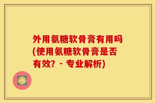 外用氨糖软骨膏有用吗(使用氨糖软骨膏是否有效？- 专业解析)