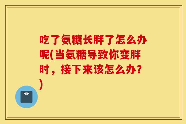 吃了氨糖长胖了怎么办呢(当氨糖导致你变胖时,接下来该怎么办?) 吃了氨糖长胖了怎么办呢(当氨糖导致你变胖时,接下来该怎么办?)
