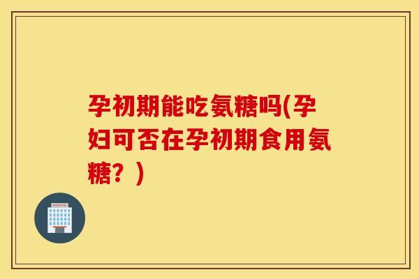 孕初期能吃氨糖吗(孕妇可否在孕初期食用氨糖?) 孕初期能吃氨糖吗(孕妇可否在孕初期食用氨糖?)