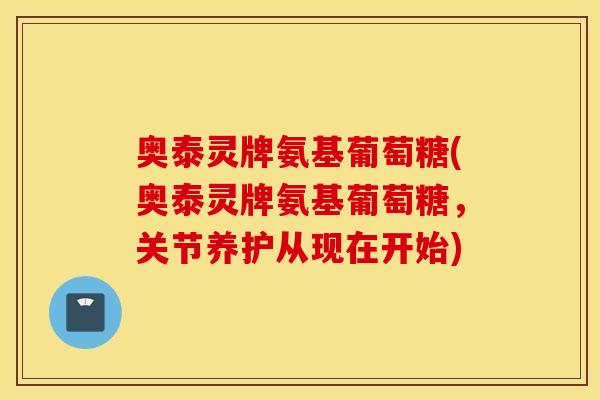 奥泰灵牌氨基葡萄糖(奥泰灵牌氨基葡萄糖,关节养护从现在开始) 奥泰灵牌氨基葡萄糖(奥泰灵牌氨基葡萄糖,关节养护从现在开始)