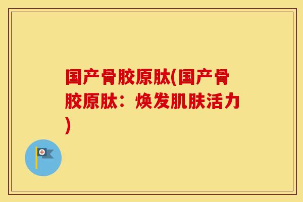 国产骨胶原肽(国产骨胶原肽：焕发活力)