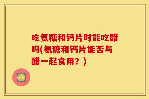 吃氨糖和钙片时能吃醋吗(氨糖和钙片能否与醋一起食用?) 吃氨糖和钙片时能吃醋吗(氨糖和钙片能否与醋一起食用?)