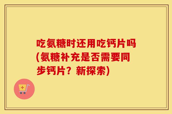 吃氨糖时还用吃钙片吗(氨糖补充是否需要同步钙片?新探索) 吃氨糖时还用吃钙片吗(氨糖补充是否需要同步钙片?新探索)