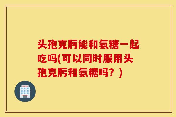 头孢克肟能和氨糖一起吃吗(可以同时服用头孢克肟和氨糖吗?) 头孢克肟能和氨糖一起吃吗(可以同时服用头孢克肟和氨糖吗?)
