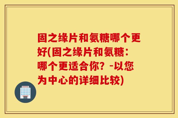 固之缘片和氨糖哪个更好(固之缘片和氨糖:哪个更适合你?-以您为中心的详细比较) 固之缘片和氨糖哪个更好(固之缘片和氨糖:哪个更适合你?-以您为中心的详细比较)