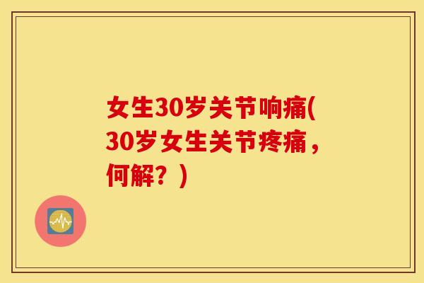 女生30岁关节响痛(30岁女生关节,何解?) 女生30岁关节响痛(30岁女生关节,何解?)