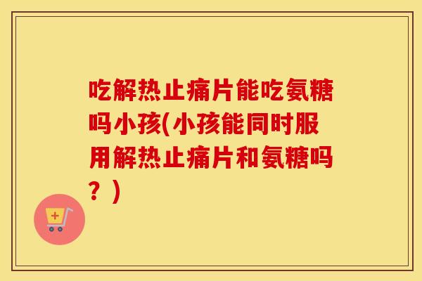 吃解热片能吃氨糖吗小孩(小孩能同时服用解热片和氨糖吗?) 吃解热片能吃氨糖吗小孩(小孩能同时服用解热片和氨糖吗?)