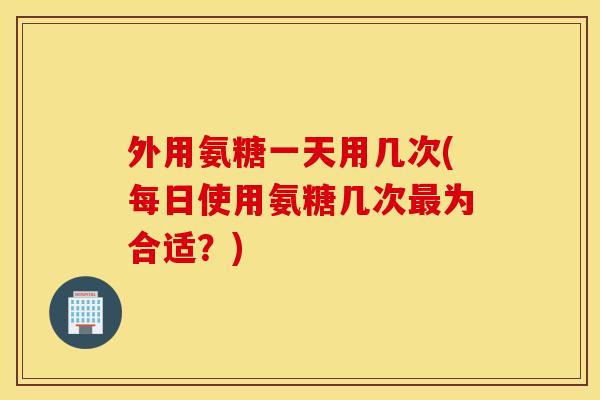 外用氨糖一天用几次(每日使用氨糖几次为合适?) 外用氨糖一天用几次(每日使用氨糖几次为合适?)