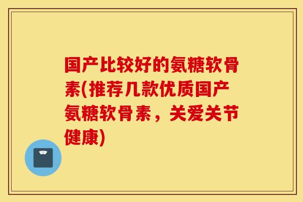 国产比较好的氨糖软骨素(推荐几款优质国产氨糖软骨素,关爱关节健康) 国产比较好的氨糖软骨素(推荐几款优质国产氨糖软骨素,关爱关节健康)