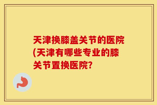天津换膝盖关节的医院(天津有哪些专业的膝关节置换医院？