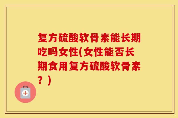 复方硫酸软骨素能长期吃吗女性(女性能否长期食用复方硫酸软骨素?) 复方硫酸软骨素能长期吃吗女性(女性能否长期食用复方硫酸软骨素?)