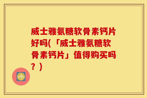 威士雅氨糖软骨素钙片好吗(「威士雅氨糖软骨素钙片」值得购买吗？)
