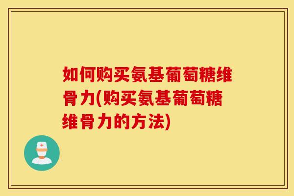 如何购买氨基葡萄糖维骨力(购买氨基葡萄糖维骨力的方法)